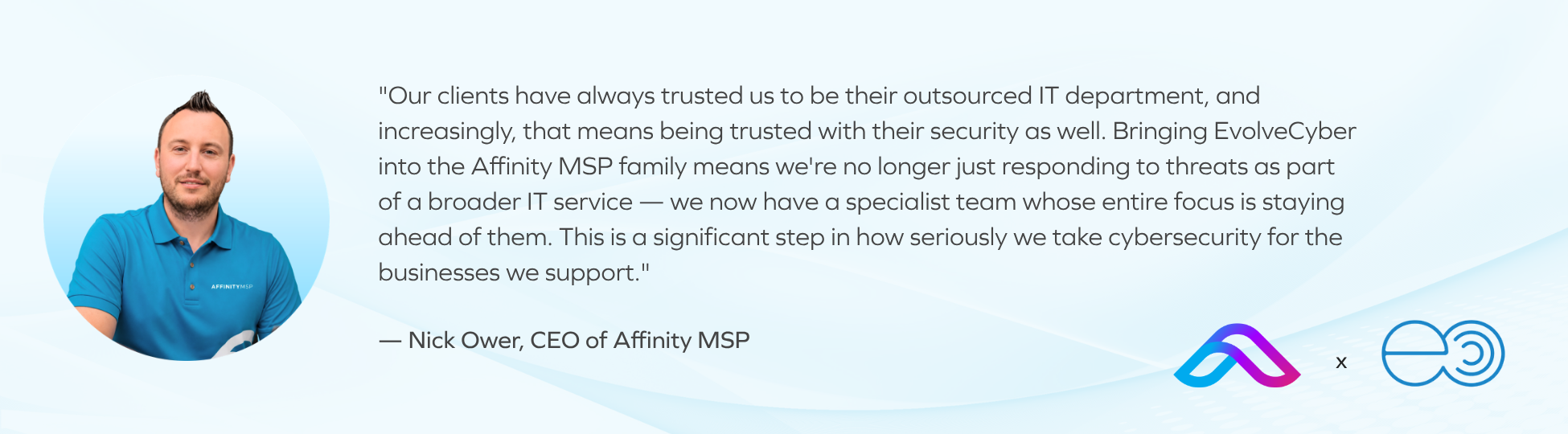 "Our clients have always trusted us to be their outsourced IT department, and increasingly, that means being trusted with their security as well. Bringing EvolveCyber into the Affinity MSP family means we're no longer just responding to threats as part of a broader IT service — we now have a specialist team whose entire focus is staying ahead of them. This is a significant step in how seriously we take cybersecurity for the businesses we support." — Nick Ower, CEO of Affinity MSP