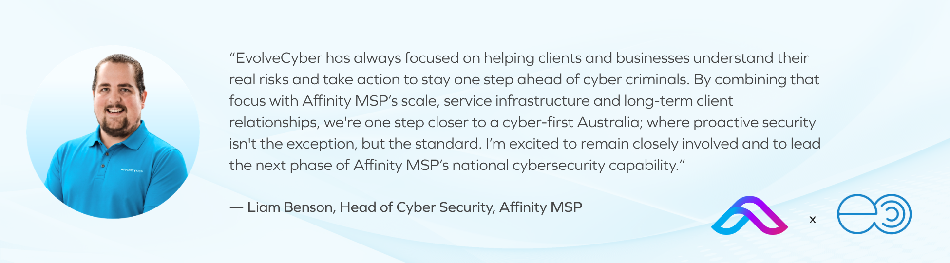“EvolveCyber has always focused on helping clients and businesses understand their real risks and take action to stay one step ahead of cyber criminals. By combining that focus with Affinity MSP’s scale, service infrastructure and long-term client relationships, we're one step closer to a cyber-first Australia; where proactive security isn't the exception, but the standard. I’m excited to remain closely involved and to lead the next phase of Affinity MSP’s national cybersecurity capability.” — Liam Benson, Head of Cyber Security, Affinity MSP